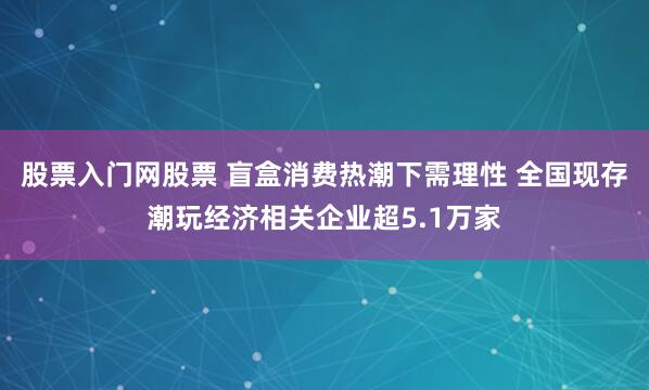 股票入门网股票 盲盒消费热潮下需理性 全国现存潮玩经济相关企业超5.1万家