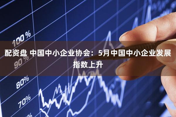 配资盘 中国中小企业协会：5月中国中小企业发展指数上升