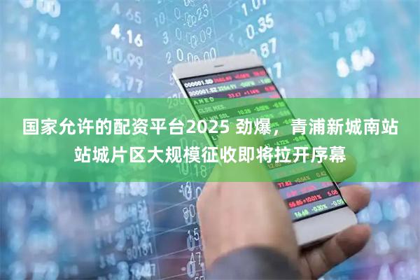 国家允许的配资平台2025 劲爆，青浦新城南站站城片区大规模征收即将拉开序幕