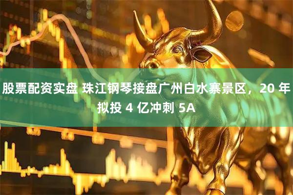 股票配资实盘 珠江钢琴接盘广州白水寨景区，20 年拟投 4 亿冲刺 5A